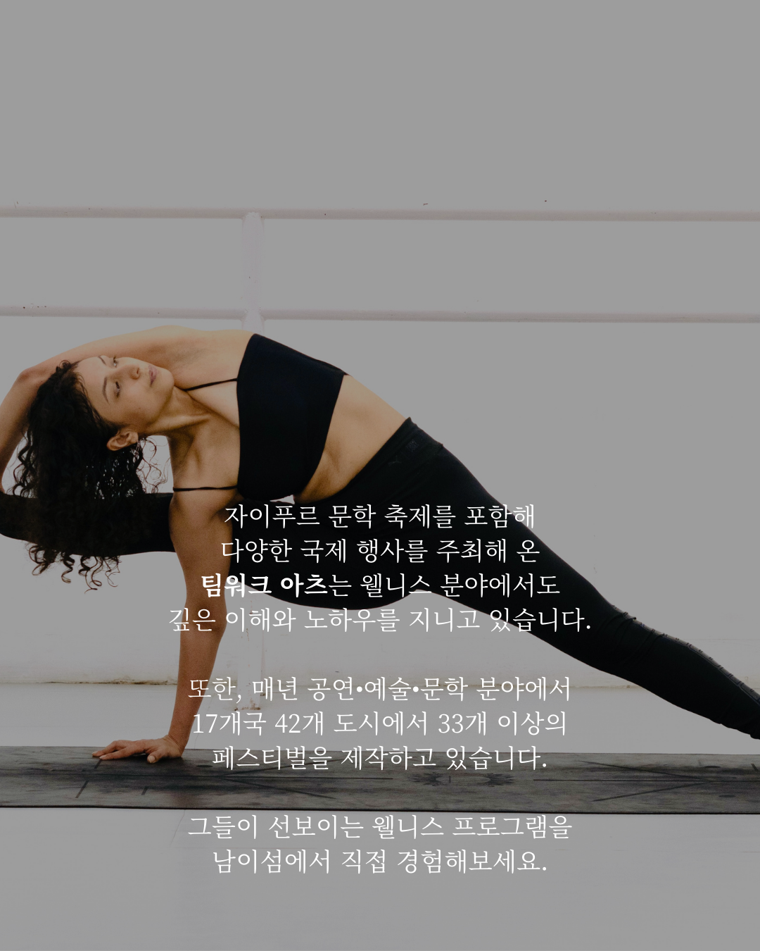자이푸르 문학 축제를 포함해 다양한 국제 행사를 주최해 온 팀워크 아츠는 웰니스 분야에서도 깊은 이해와 노하우를 지니고 있으며, 매년 공연·예술·문학 분야에서 17개국 42개 도시에서 33개 이상의 페스티벌을 제작하고 있습니다. 그들이 선보이는 웰니스 프로그램을 남이섬에서 직접 경험해보세요